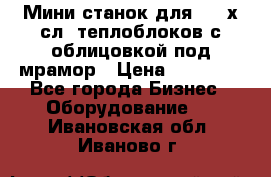 Мини станок для 3-4 х.сл. теплоблоков с облицовкой под мрамор › Цена ­ 90 000 - Все города Бизнес » Оборудование   . Ивановская обл.,Иваново г.